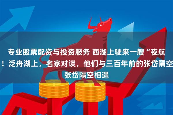 专业股票配资与投资服务 西湖上驶来一艘“夜航船” ！泛舟湖上，名家对谈，他们与三百年前的张岱隔空相遇