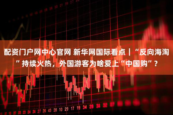 配资门户网中心官网 新华网国际看点｜“反向海淘”持续火热，外国游客为啥爱上“中国购”？
